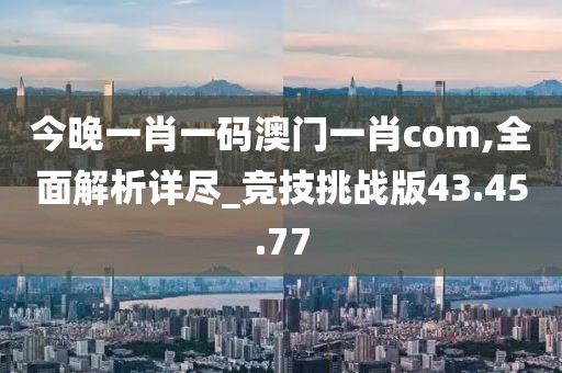 今晚一肖一码澳门一肖com,全面解析详尽_竞技挑战版43.45.77