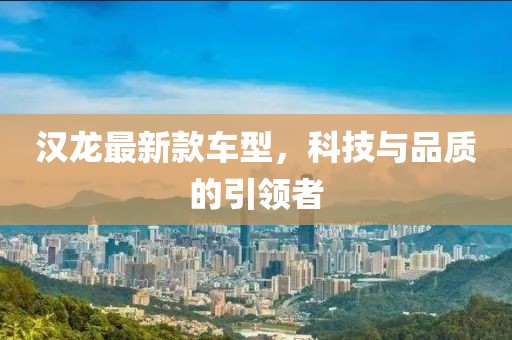 汉龙最新款车型，科技与品质的引领者