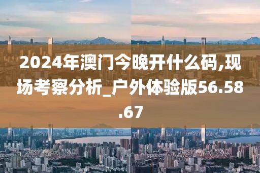 2024年澳门今晚开什么码,现场考察分析_户外体验版56.58.67