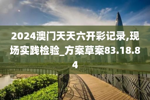 2024澳门天天六开彩记录,现场实践检验_方案草案83.18.84