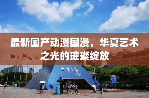 最新国产动漫国漫，华夏艺术之光的璀璨绽放