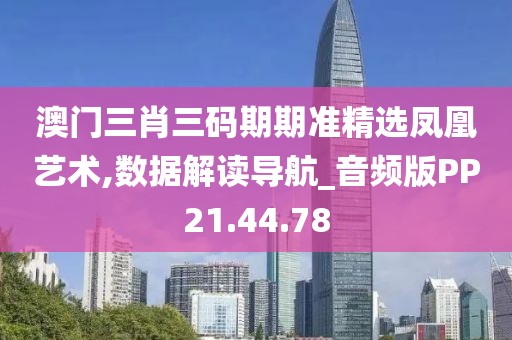 澳门三肖三码期期准精选凤凰艺术,数据解读导航_音频版PP21.44.78