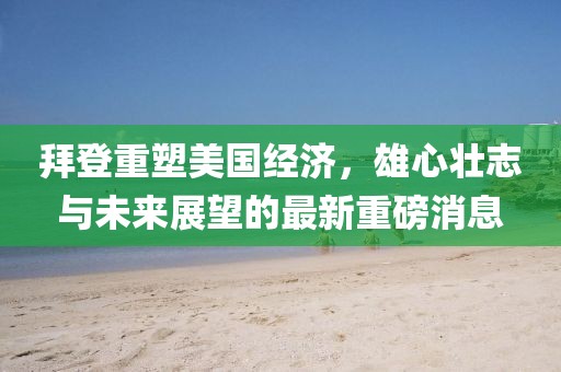 拜登重塑美国经济，雄心壮志与未来展望的最新重磅消息