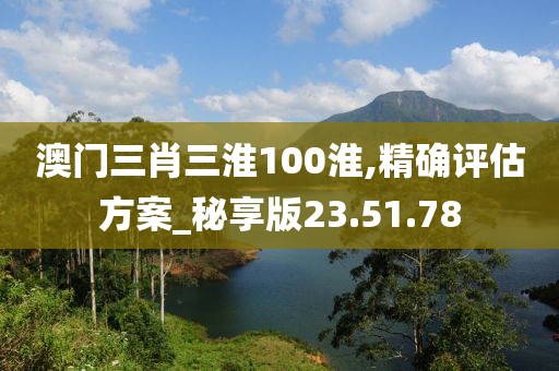 澳门三肖三淮100淮,精确评估方案_秘享版23.51.78