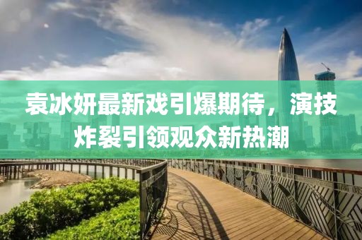 袁冰妍最新戏引爆期待，演技炸裂引领观众新热潮