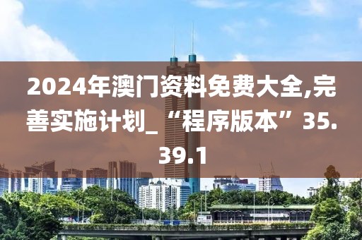 2024年澳门资料免费大全,完善实施计划_“程序版本”35.39.1