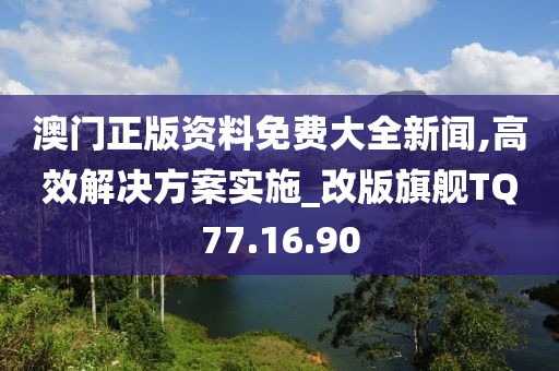 澳门正版资料免费大全新闻,高效解决方案实施_改版旗舰TQ77.16.90