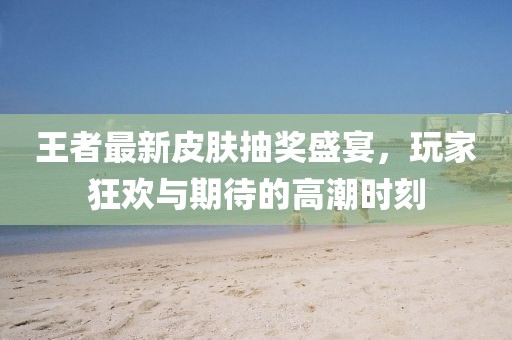 王者最新皮肤抽奖盛宴，玩家狂欢与期待的高潮时刻