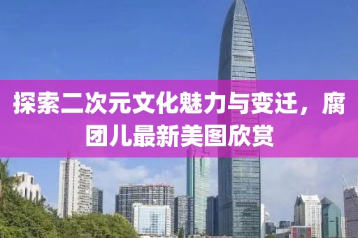 探索二次元文化魅力与变迁，腐团儿最新美图欣赏