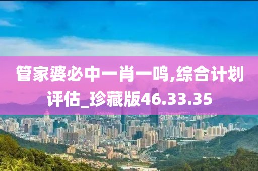 管家婆必中一肖一鸣,综合计划评估_珍藏版46.33.35