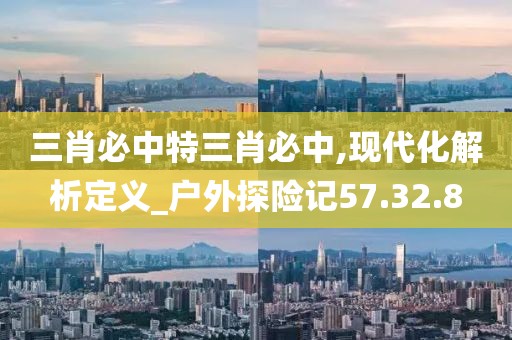 三肖必中特三肖必中,现代化解析定义_户外探险记57.32.8