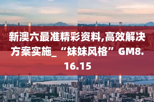 新澳六最准精彩资料,高效解决方案实施_“妹妹风格”GM8.16.15