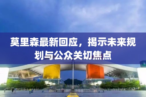 莫里森最新回应，揭示未来规划与公众关切焦点