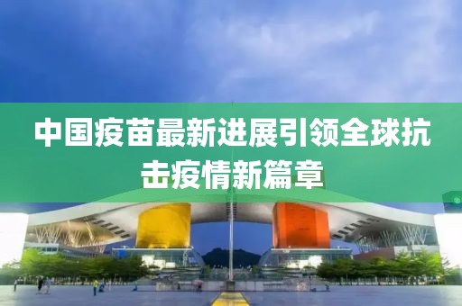 中国疫苗最新进展引领全球抗击疫情新篇章