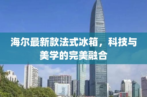 海尔最新款法式冰箱，科技与美学的完美融合