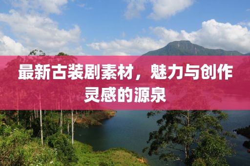 最新古装剧素材，魅力与创作灵感的源泉