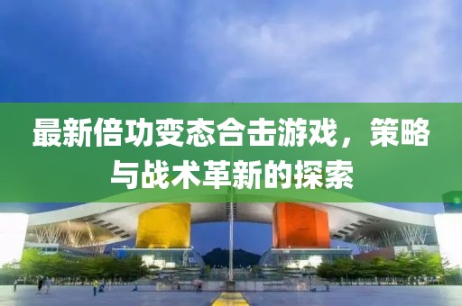 最新倍功变态合击游戏，策略与战术革新的探索
