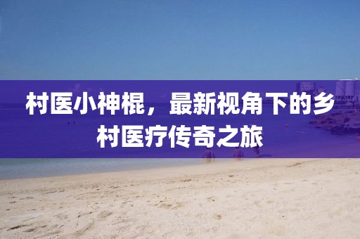 村医小神棍，最新视角下的乡村医疗传奇之旅