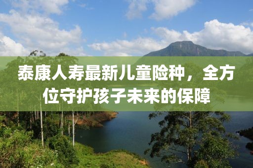 泰康人寿最新儿童险种，全方位守护孩子未来的保障