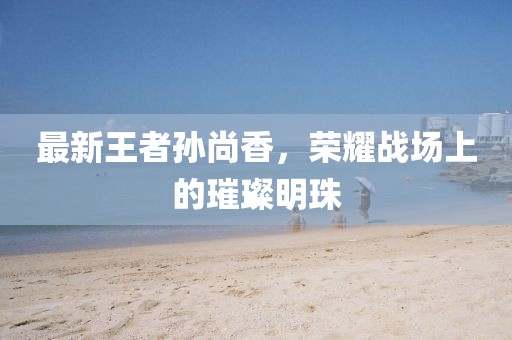 最新王者孙尚香，荣耀战场上的璀璨明珠