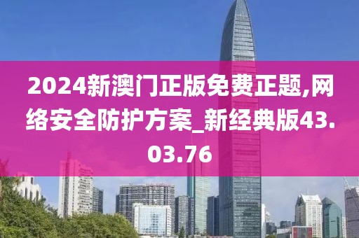 2024新澳门正版免费正题,网络安全防护方案_新经典版43.03.76