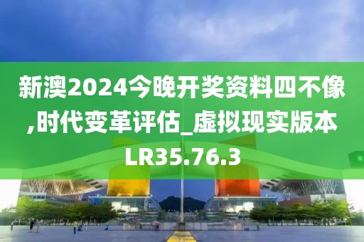 新澳2024今晚开奖资料四不像,时代变革评估_虚拟现实版本LR35.76.3