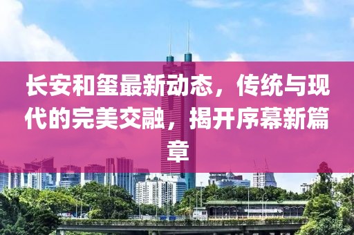 长安和玺最新动态，传统与现代的完美交融，揭开序幕新篇章