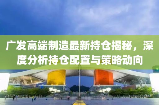 广发高端制造最新持仓揭秘，深度分析持仓配置与策略动向