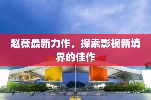 赵薇最新力作，探索影视新境界的佳作