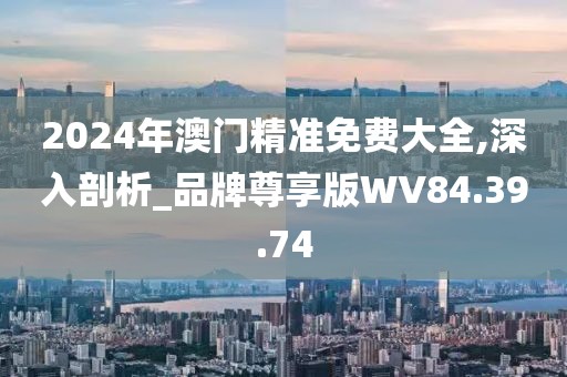 2024年澳门精准免费大全,深入剖析_品牌尊享版WV84.39.74
