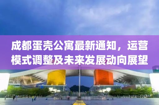 成都蛋壳公寓最新通知，运营模式调整及未来发展动向展望