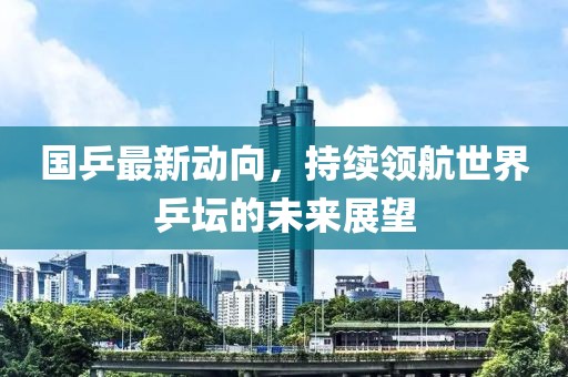 国乒最新动向，持续领航世界乒坛的未来展望