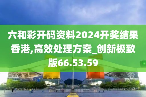 六和彩开码资料2024开奖结果香港,高效处理方案_创新极致版66.53.59