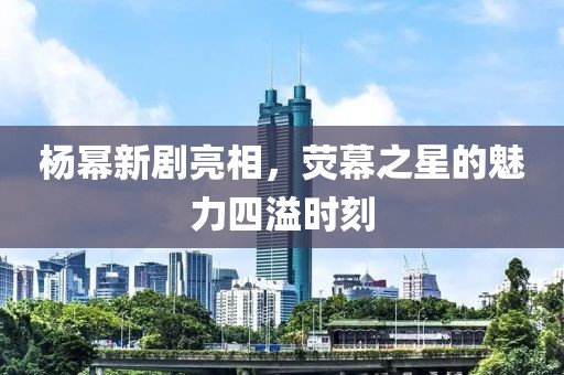 杨幂新剧亮相，荧幕之星的魅力四溢时刻