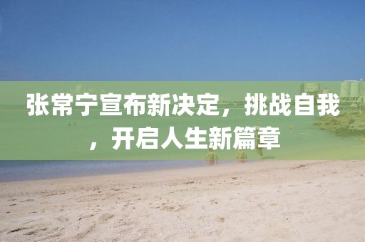 张常宁宣布新决定，挑战自我，开启人生新篇章