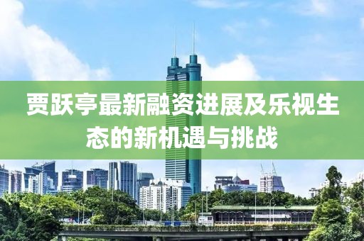 贾跃亭最新融资进展及乐视生态的新机遇与挑战
