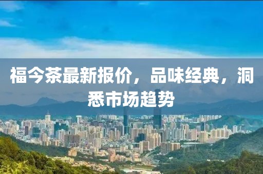 福今茶最新报价，品味经典，洞悉市场趋势