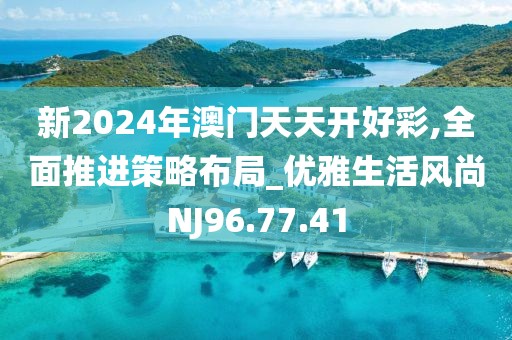 新2024年澳门天天开好彩,全面推进策略布局_优雅生活风尚NJ96.77.41