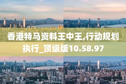 香港特马资料王中王,行动规划执行_顶级版10.58.97