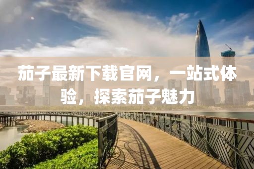 茄子最新下载官网，一站式体验，探索茄子魅力