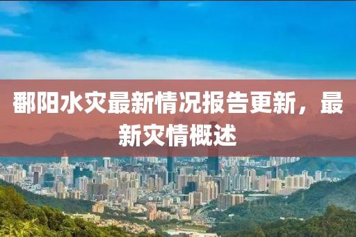 鄱阳水灾最新情况报告更新，最新灾情概述