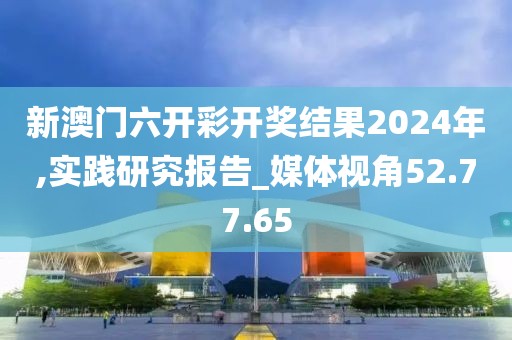 新澳门六开彩开奖结果2024年,实践研究报告_媒体视角52.77.65