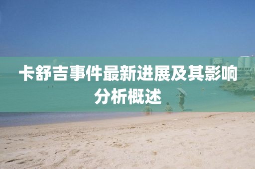 卡舒吉事件最新进展及其影响分析概述