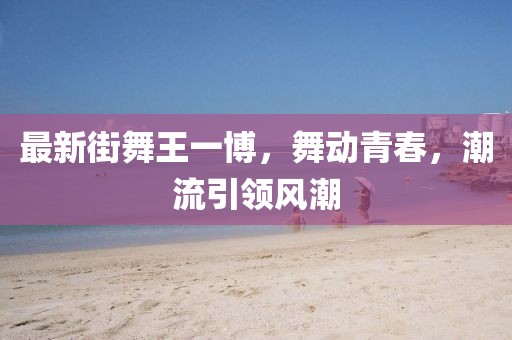 最新街舞王一博，舞动青春，潮流引领风潮