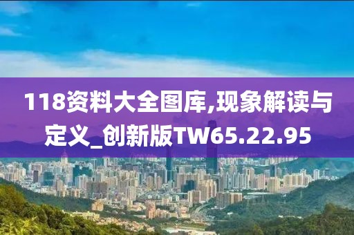 118资料大全图库,现象解读与定义_创新版TW65.22.95