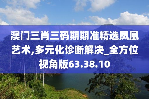 澳门三肖三码期期准精选凤凰艺术,多元化诊断解决_全方位视角版63.38.10