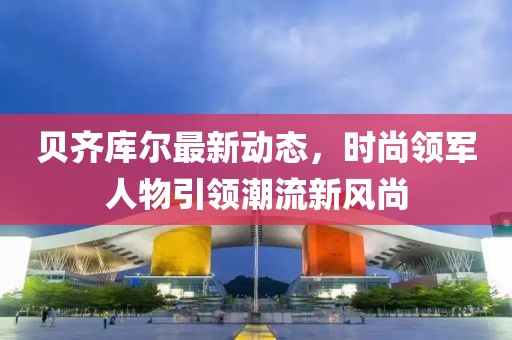 贝齐库尔最新动态，时尚领军人物引领潮流新风尚