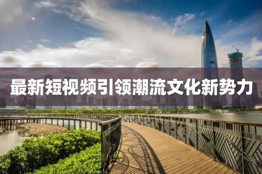 最新短视频引领潮流文化新势力