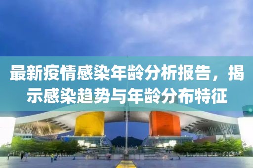 最新疫情感染年龄分析报告，揭示感染趋势与年龄分布特征