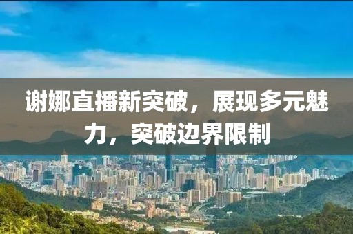 谢娜直播新突破，展现多元魅力，突破边界限制